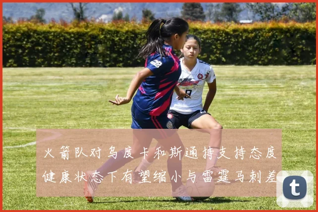 火箭队对乌度卡和斯通持支持态度健康状态下有望缩小与雷霆马刺差距