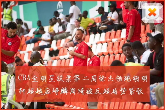 CBA全明星投票第二周徐杰领跑胡明轩超越庞峥麟周琦被反超局势紧张