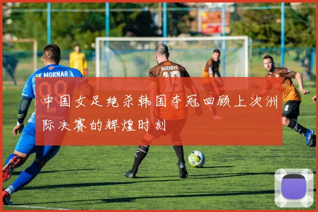 中国女足绝杀韩国夺冠回顾上次洲际决赛的辉煌时刻