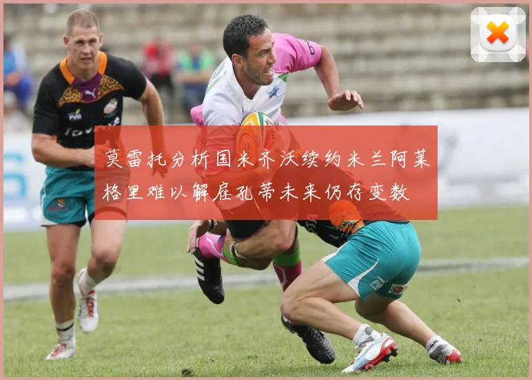 莫雷托分析国米齐沃续约米兰阿莱格里难以解雇孔蒂未来仍存变数