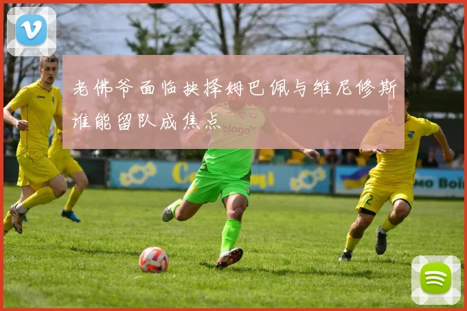 老佛爷面临抉择姆巴佩与维尼修斯谁能留队成焦点