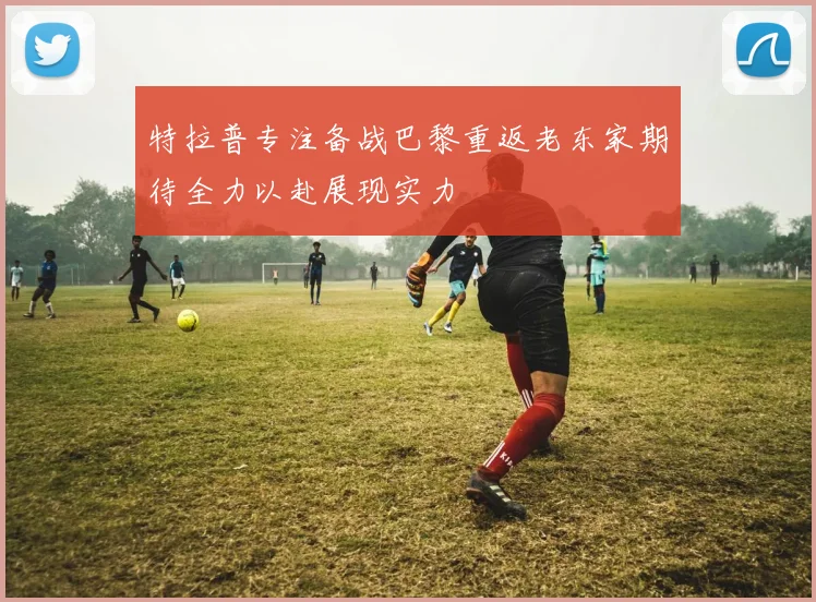 特拉普专注备战巴黎重返老东家期待全力以赴展现实力
