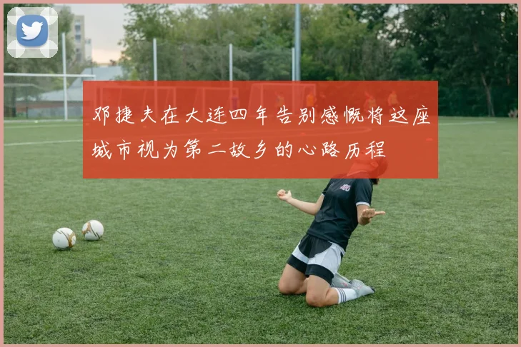 邓捷夫在大连四年告别感慨将这座城市视为第二故乡的心路历程