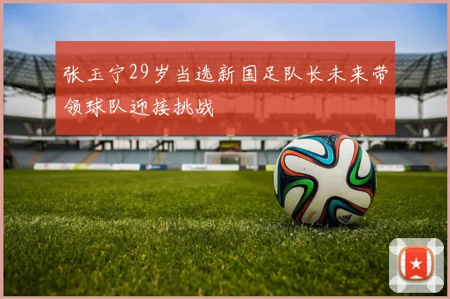 张玉宁29岁当选新国足队长未来带领球队迎接挑战