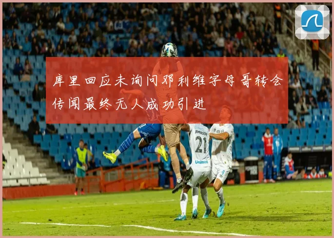 库里回应未询问邓利维字母哥转会传闻最终无人成功引进