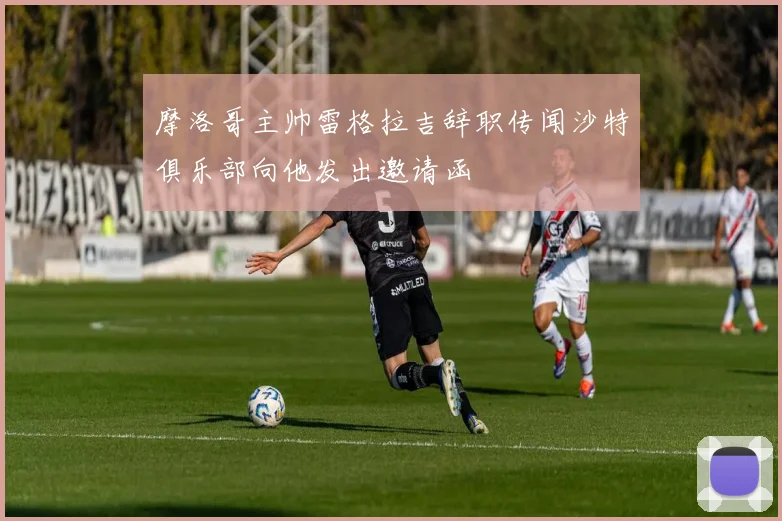 摩洛哥主帅雷格拉吉辞职传闻沙特俱乐部向他发出邀请函
