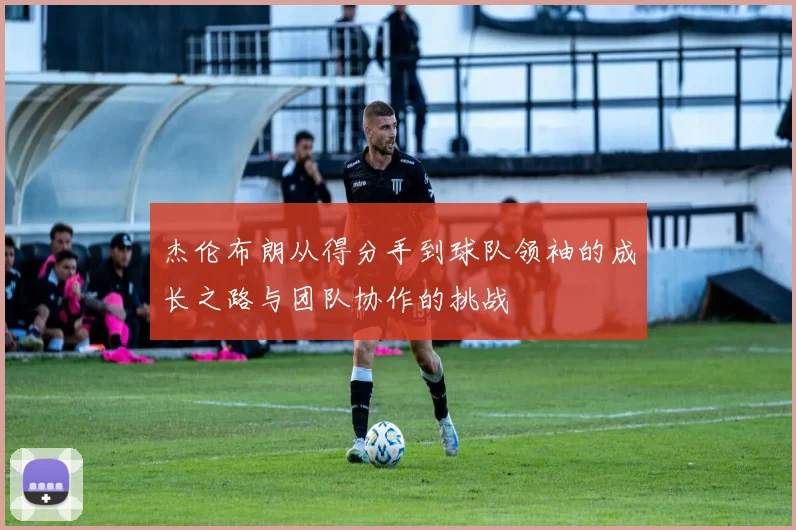 杰伦布朗从得分手到球队领袖的成长之路与团队协作的挑战