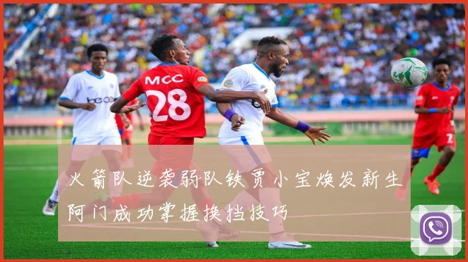火箭队逆袭弱队铁贾小宝焕发新生阿门成功掌握换挡技巧