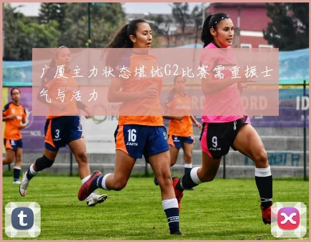 广厦主力状态堪忧G2比赛需重振士气与活力